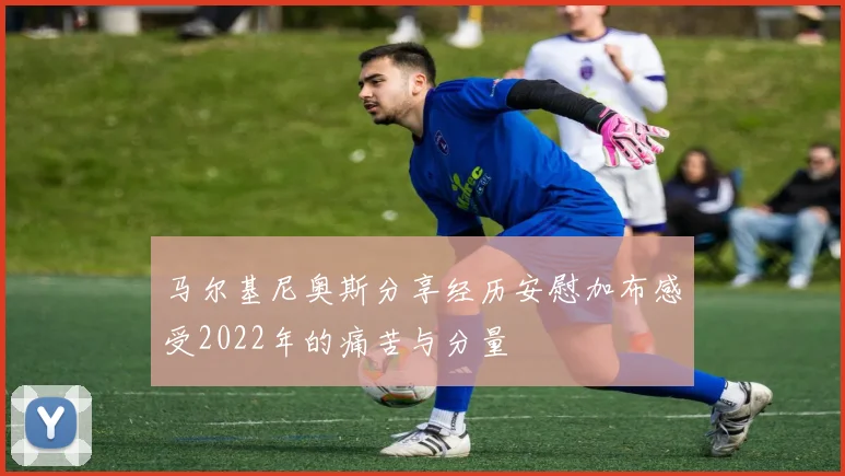 马尔基尼奥斯分享经历安慰加布感受2022年的痛苦与分量