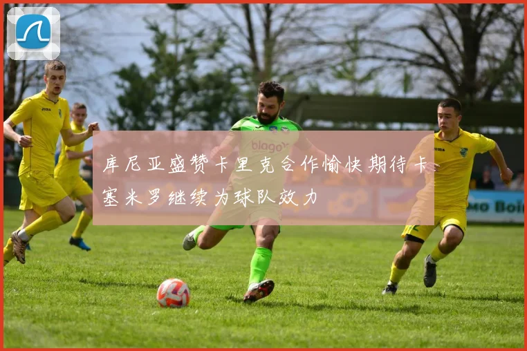 库尼亚盛赞卡里克合作愉快期待卡塞米罗继续为球队效力