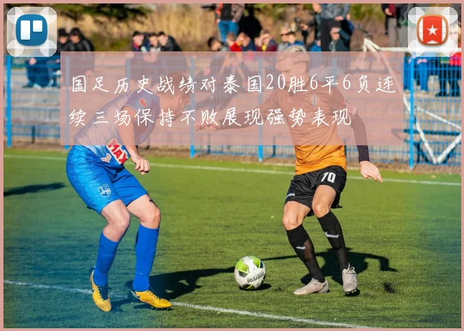 国足历史战绩对泰国20胜6平6负连续三场保持不败展现强势表现