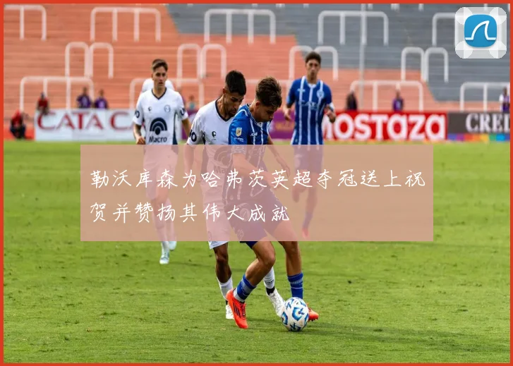 勒沃库森为哈弗茨英超夺冠送上祝贺并赞扬其伟大成就