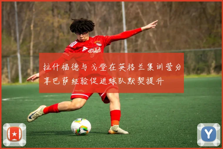 拉什福德与戈登在英格兰集训营分享巴萨经验促进球队默契提升