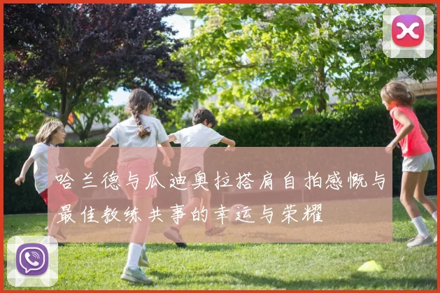 哈兰德与瓜迪奥拉搭肩自拍感慨与最佳教练共事的幸运与荣耀