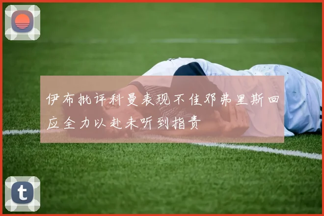 伊布批评科曼表现不佳邓弗里斯回应全力以赴未听到指责