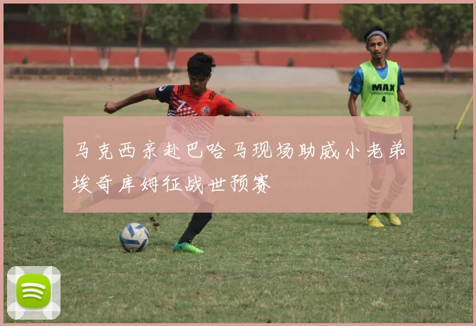 马克西亲赴巴哈马现场助威小老弟埃奇库姆征战世预赛