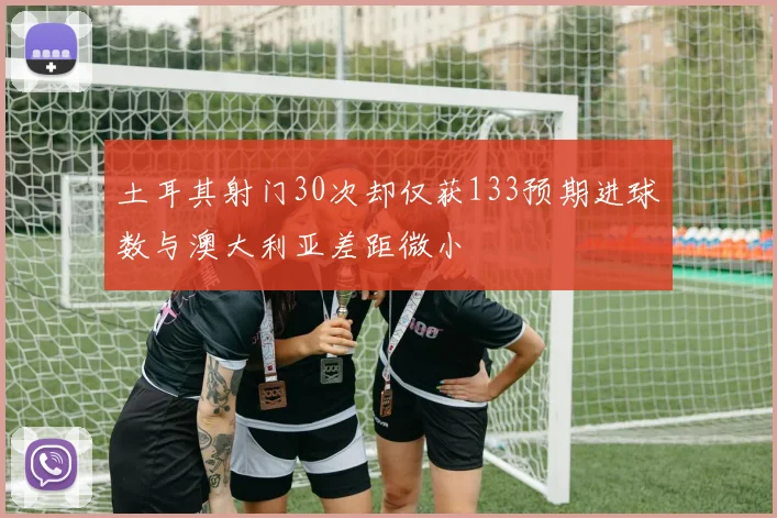 土耳其射门30次却仅获133预期进球数与澳大利亚差距微小