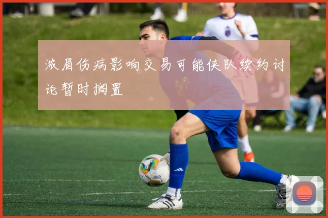 浓眉伤病影响交易可能侠队续约讨论暂时搁置