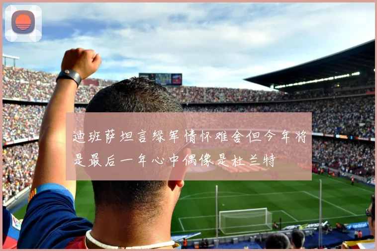 迪班萨坦言绿军情怀难舍但今年将是最后一年心中偶像是杜兰特