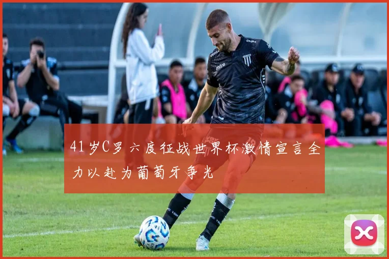 41岁C罗六度征战世界杯激情宣言全力以赴为葡萄牙争光