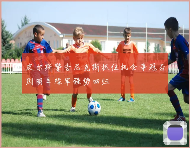 皮尔斯警告尼克斯抓住机会争冠否则明年绿军强势回归