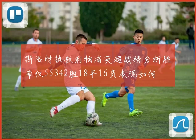 斯洛特执教利物浦英超战绩分析胜率仅55342胜18平16负表现如何