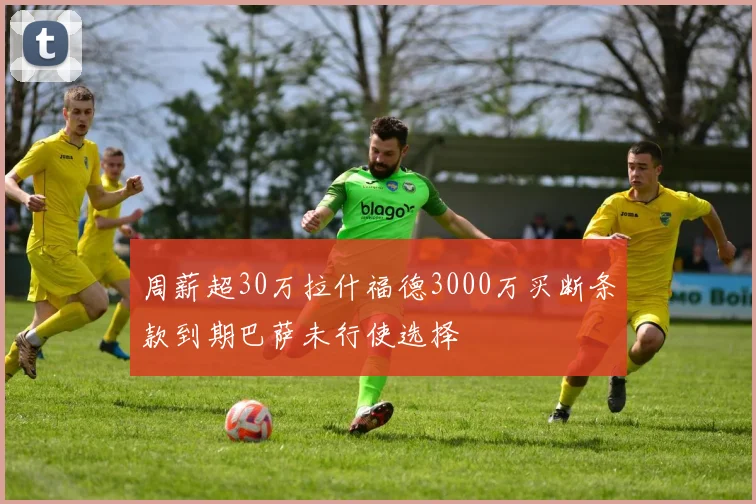 周薪超30万拉什福德3000万买断条款到期巴萨未行使选择