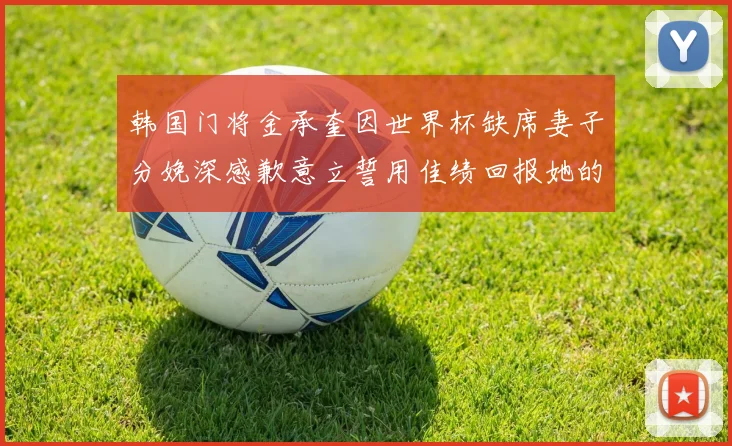 韩国门将金承奎因世界杯缺席妻子分娩深感歉意立誓用佳绩回报她的支持与爱