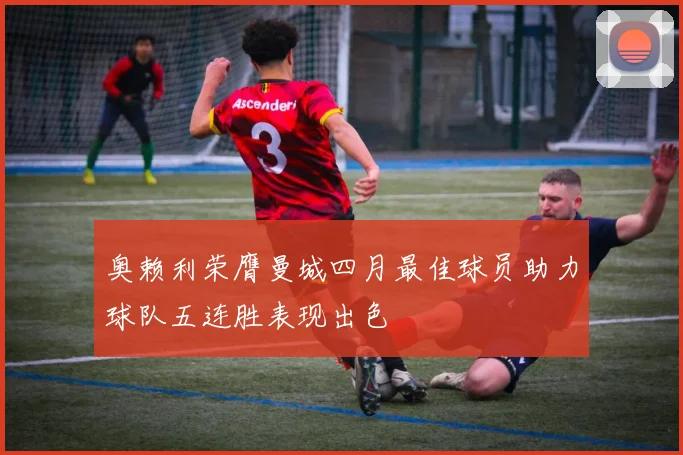 奥赖利荣膺曼城四月最佳球员助力球队五连胜表现出色