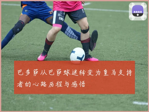 巴多萨从巴萨球迷转变为皇马支持者的心路历程与感悟