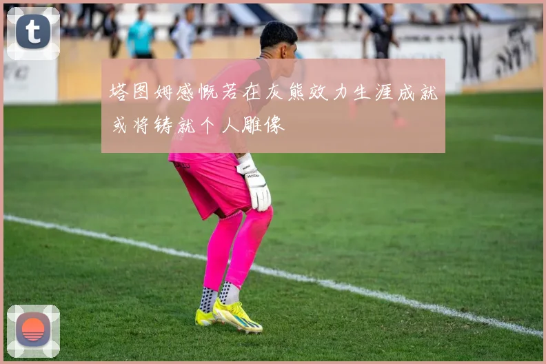 塔图姆感慨若在灰熊效力生涯成就或将铸就个人雕像