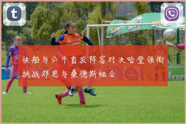 快船与公牛首发阵容对决哈登领衔挑战邓恩与桑德斯组合