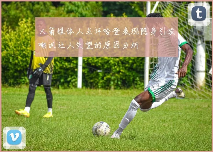 火箭媒体人点评哈登表现隐身引发嘲讽让人失望的原因分析